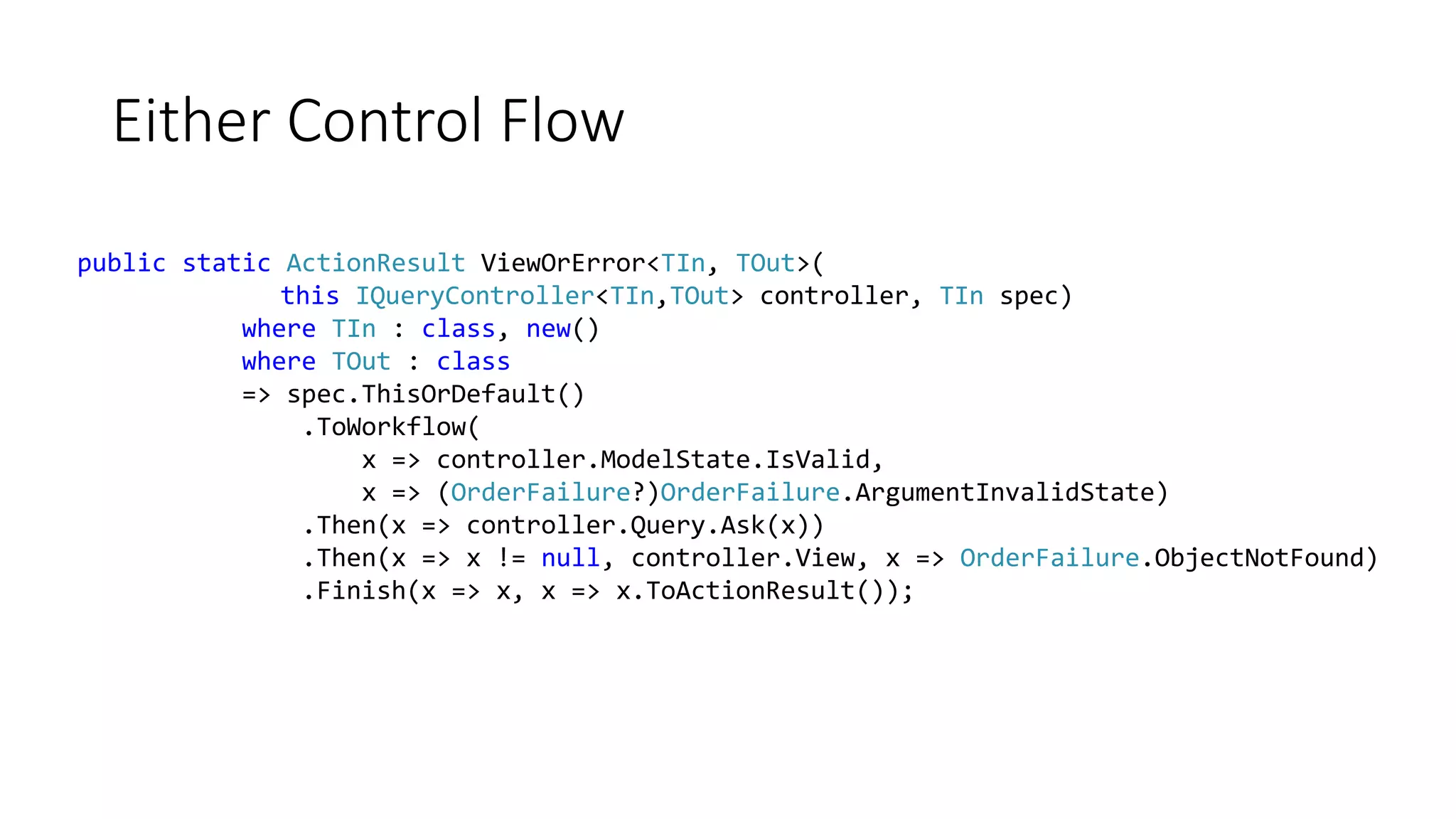 Either Control Flow public static ActionResult ViewOrError<TIn, TOut>( this IQueryController<TIn,TOut> controller, TIn spec) where TIn : class, new() where TOut : class => spec.ThisOrDefault() .ToWorkflow( x => controller.ModelState.IsValid, x => (OrderFailure?)OrderFailure.ArgumentInvalidState) .Then(x => controller.Query.Ask(x)) .Then(x => x != null, controller.View, x => OrderFailure.ObjectNotFound) .Finish(x => x, x => x.ToActionResult()); 