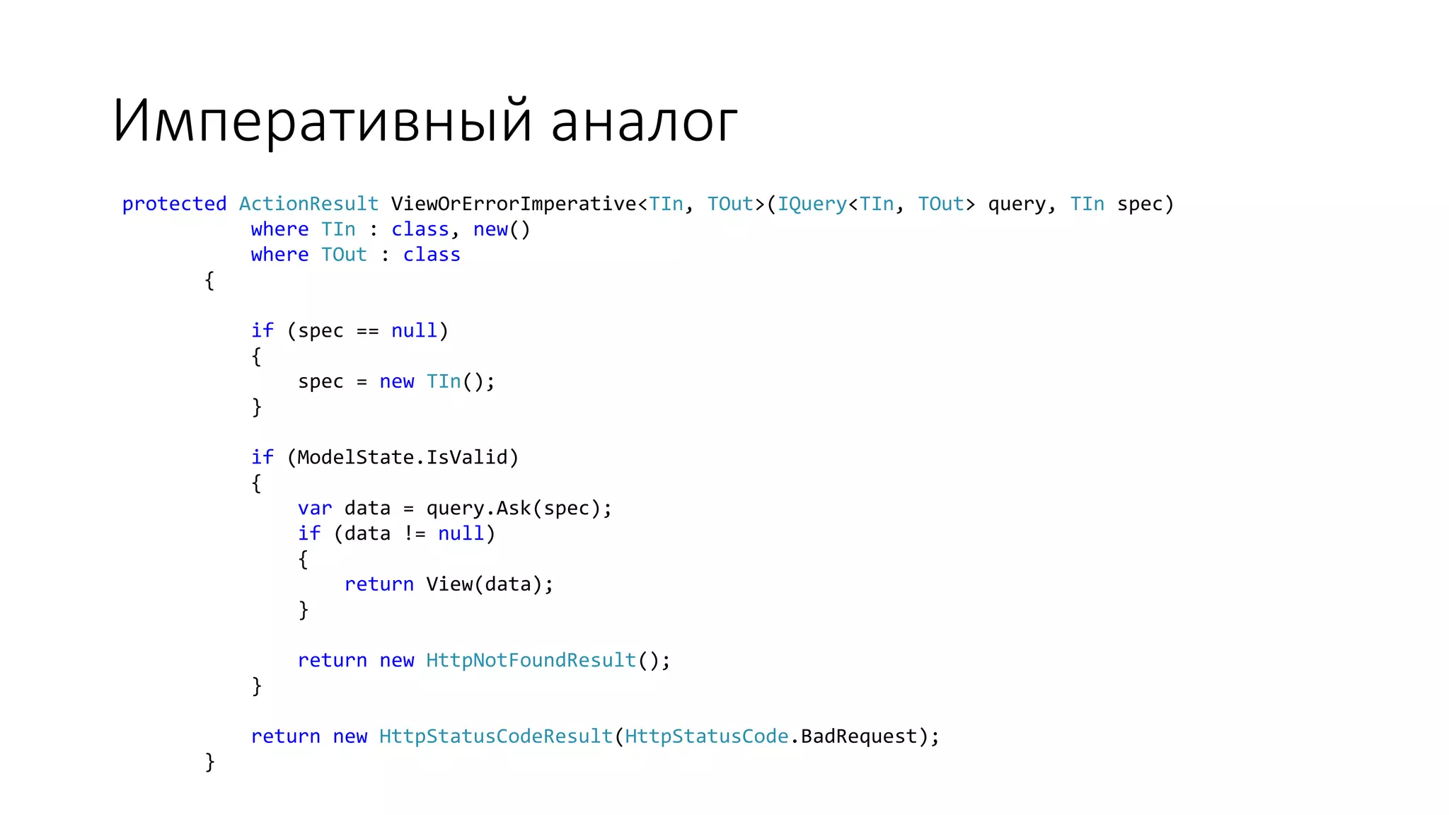 Императивный аналог protected ActionResult ViewOrErrorImperative<TIn, TOut>(IQuery<TIn, TOut> query, TIn spec) where TIn : class, new() where TOut : class { if (spec == null) { spec = new TIn(); } if (ModelState.IsValid) { var data = query.Ask(spec); if (data != null) { return View(data); } return new HttpNotFoundResult(); } return new HttpStatusCodeResult(HttpStatusCode.BadRequest); } 