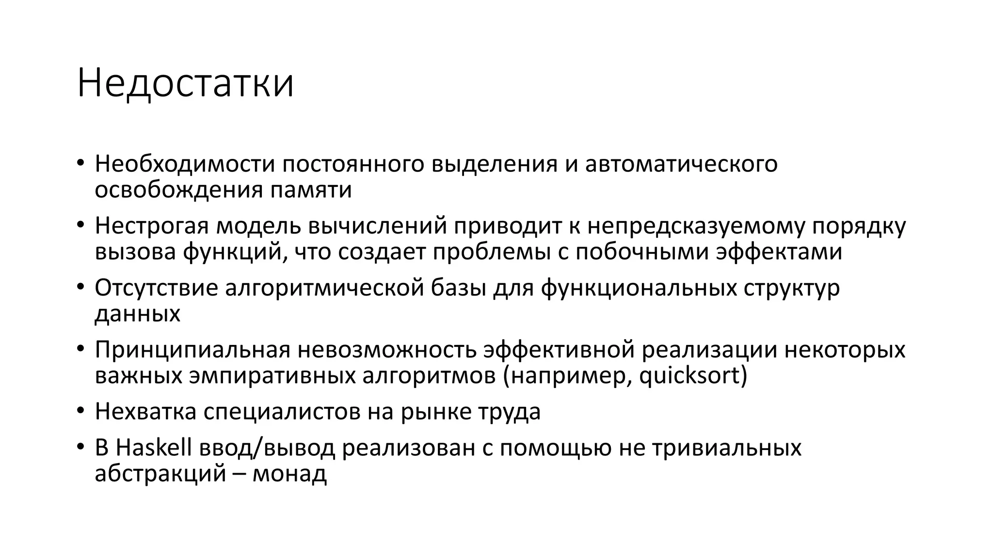 Недостатки • Необходимости постоянного выделения и автоматического освобождения памяти • Нестрогая модель вычислений приводит к непредсказуемому порядку вызова функций, что создает проблемы с побочными эффектами • Отсутствие алгоритмической базы для функциональных структур данных • Принципиальная невозможность эффективной реализации некоторых важных эмпиративных алгоритмов (например, quicksort) • Нехватка специалистов на рынке труда • В Haskell ввод/вывод реализован с помощью не тривиальных абстракций – монад 