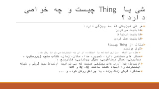 ‫یا‬ ‫شی‬Thing‫خواصی‬ ‫چه‬ ‫و‬ ‫چیست‬
‫دارد؟‬
‫دارد‬ ‫ویژگی‬ ‫سه‬ ‫که‬ ‫فیزیکی‬ ‫شی‬ ‫هر‬:
‫کردن‬ ‫حس‬ ‫قابلیت‬
‫ارتباط‬ ‫قابلیت‬
‫کردن‬ ‫عمل‬ ‫قابلیت‬
‫از‬ ‫مثال‬Thing‫چیست؟‬
‫هوشمند‬ ‫گوش‬
‫شد‬ ‫وصل‬ ‫تواند‬ ‫می‬ ‫اینترنت‬ ‫به‬ ‫ان‬ ‫از‬ ‫استفاده‬ ‫با‬ ‫که‬ ‫است‬ ‫ابزاری‬ ‫انکه‬ ‫بر‬ ‫عالوه‬.
‫دارد‬ ‫مختلفی‬ ‫های‬ ‫حسگر‬:،‫زمان‬ ،‫مکان‬ ،‫صدا‬ ،‫تصویر‬‫شتاب‬،‫سنج‬‫ژیروسکوپ‬،
،‫مجاورتی‬‫حسگر‬،‫مغناطیسی‬‫گر‬‫حس‬،‫روشنایی‬‫فشارسنج‬،
‫ارتباط‬:‫شبکه‬ ‫و‬ ‫گوشی‬ ‫بین‬ ‫ارتباط‬ ‫توانند‬ ‫می‬ ‫که‬ ‫هستند‬ ‫مختلفی‬ ‫های‬ ‫آوری‬ ‫فن‬
‫مانند‬ ‫کنند‬ ‫ایجاد‬ ‫را‬ ‫ایننترنت‬3g،4g‫و‬wifi
‫عملگر‬:‫و‬ ،‫شود‬ ‫روشن‬ ‫چراغش‬ ‫یا‬ ،‫بزند‬ ‫زنگ‬ ‫گوشی‬...
 