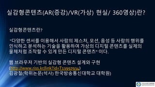 실감형콘텐츠(AR(증강)/VR(가상) 현실/ 360영상)란?
실감형콘텐츠란?
"다양한 센서를 이용해서 사람의 제스처, 모션, 음성 등 사람의 행위를
인식하고 분석하는 기술을 활용하여 가상의 디지털 콘텐츠를 실제의
물체처럼 조작할 수 있게 만든 디지털 콘텐츠“ 이다.
웹 브라우저 기반의 실감형 콘텐츠 설계와 구현
(http://www.riss.kr/link?id=T13997934)
김광철(학위논문(석사) 한국방송통신대학교 대학원)
 