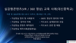 실감형콘텐츠(VR / 360 영상) 교육 사례(대신중학교)
이론 및 실습과정(1일 3교시 15차시, 중3대상 1차, 2차)
• 가상현실 정의 및 사례분석
• 가상현실 장치의 이해
• 가상현실 콘텐츠 제작원리
• 가상현실 제작사례(혼합현실)
• 360도 영상의 원리와 이해
• 카드보드 설계원리와 조립
• 카드보드 관련 앱 체험
주15회 1일 3시간 수업(각반의 소수정원20-25명 중학교3학년 대상)
1차반(오전9시- 오후12시) 2016.11.21-25
2차반(오전9시- 오후12시) 2016.12.2-9
특별 활동실
 