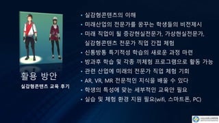 활용 방안
• 실감형콘텐츠의 이해
• 미래산업의 전문가를 꿈꾸는 학생들의 비전제시
• 미래 직업이 될 증강현실전문가, 가상현실전문가,
실감형콘텐츠 전문가 직업 간접 체험
• 신통방통 특기적성 학습의 새로운 과정 마련
• 방과후 학습 및 각종 끼체험 프로그램으로 활동 가능
• 관련 산업에 미래의 전문가 직업 체험 기회
• AR, VR, MR 전문적인 지식을 배울 수 있다
• 학생의 특성에 맞는 세부적인 교육안 필요
• 실습 및 체험 환경 지원 필요(wifi, 스마트폰, PC)
실감형콘텐츠 교육 후기
 