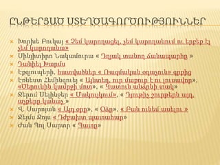 ԸՆԹԵՐՑԱԾ ՍՏԵՂԾԱԳՈՐԾՈՒԹՅՈՒՆՆԵՐ
 Խորխե Բուկայ « Չեմ կարողացել, չեմ կարողանում ու երբեք էլ
չեմ կարողանա»
 Սինյիտիրո Նակամուրա « Դղյակ տանող ճանապարհը »
 Դանիել Խարմս
 Էքզյուպերի, հատվածներ « Ռազմական օդաչուն» գրքից
 Էռնեստ Հեմինգուեյ « Այնտեղ, ուր մաքուր է ու լուսավոր»,
«Ծերունին կամրջի մոտ», « Կատուն անձրևի տակ»
 Ջերոմ Սելինջեր « Մակույկում», « Դյութիչ շուրթերն այդ,
աչքերը կանաչ »
 Վ. Սարոյան « Այդ օրը», « Օձը», « Բան ունեմ ասելու »
 Ջեյմս Ջոյս « Դժբախտ պատահար»
 Ժան Պոլ Սարտր « Պատը»
 