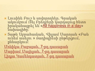  Լուսինե Բուշ և սովորողներ. Գրական
ակումբում Ռեյ Բրեդբերի կարդալուց հետո
իրականացրել են «All happiness in a day»
նախագիծը:
 Տաթև Աբրահամյան, Վիլյամ Սարոյան «Բան
ունեմ ասելու » ռադիպիեսի ընթերցում,
քննարկում:
Մոնիկա Բաբայան, 7-րդ դասարան
Մարիամ Մայիլյան, 7-րդ դասարան
Լիդյա Կամենդատյան, 7-րդ դասարան
 