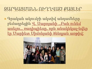 ԶԱՐԳԱՑՄԱՆՆ ՈՒՂՂՎԱԾ ՔԱՅԼԵՐ
 Գրական ակումբի ակտիվ անդամները
բեմադրեցին Վ. Սարոյանի ,,Բան ունեմ
ասելու,, ռադիպիեսը, որն անակնկալ-նվեր
էր Մարիետ Սիմոնյանի ծննդյան առթիվ:
 