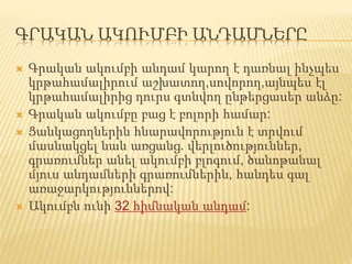 ԳՐԱԿԱՆ ԱԿՈՒՄԲԻ ԱՆԴԱՄՆԵՐԸ
 Գրական ակումբի անդամ կարող է դառնալ ինչպես
կրթահամալիրում աշխատող,սովորող,այնպես էլ
կրթահամալիրից դուրս գտնվող ընթերցասեր անձը:
 Գրական ակումբը բաց է բոլորի համար:
 Ցանկացողներին հնարավորություն է տրվում
մասնակցել նաև առցանց. վերլուծություններ,
գրառումներ անել ակումբի բլոգում, ծանոթանալ
մյուս անդամների գրառումներին, հանդես գալ
առաջարկություններով:
 Ակումբն ունի 32 հիմնական անդամ:
 