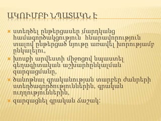 ԱԿՈՒՄԲԻ ՆՊԱՏԱԿՆ Է
 ստեղծել ընթերցասեր մարդկանց
համագործակցություն՝ հնարավորություն
տալով ընթերցած նյութը առավել խորությամբ
ընկալելու,
 խոսքի արվեստի միջոցով նպաստել
գեղագիտական աշխարհընկալման
զարգացմանը,
 ծանոթնալ գրականության տարբեր ժանրերի
ստեղծագործություններին, գրական
ուղղություններին,
 զարգացնել գրական ճաշակ:
 