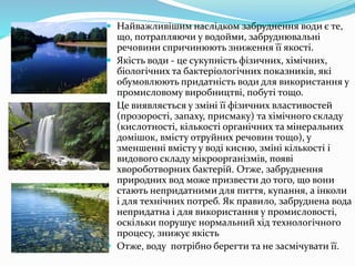  Найважливішим наслідком забруднення води є те,
що, потрапляючи у водойми, забруднювальні
речовини спричинюють зниження її якості.
 Якість води - це сукупність фізичних, хімічних,
біологічних та бактеріологічних показників, які
обумовлюють придатність води для використання у
промисловому виробництві, побуті тощо.
 Це виявляється у зміні її фізичних властивостей
(прозорості, запаху, присмаку) та хімічного складу
(кислотності, кількості органічних та мінеральних
домішок, вмісту отруйних речовин тощо), у
зменшенні вмісту у воді кисню, зміні кількості і
видового складу мікроорганізмів, появі
хвороботворних бактерій. Отже, забруднення
природних вод може призвести до того, що вони
стають непридатними для пиття, купання, а інколи
і для технічних потреб. Як правило, забруднена вода
непридатна і для використання у промисловості,
оскільки порушує нормальний хід технологічного
процесу, знижує якість
 Отже, воду потрібно берегти та не засмічувати її.
 