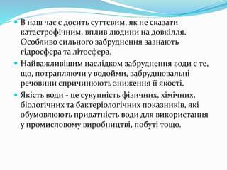  В наш час є досить суттєвим, як не сказати
катастрофічним, вплив людини на довкілля.
Особливо сильного забруднення зазнають
гідросфера та літосфера.
 Найважливішим наслідком забруднення води є те,
що, потрапляючи у водойми, забруднювальні
речовини спричинюють зниження її якості.
 Якість води - це сукупність фізичних, хімічних,
біологічних та бактеріологічних показників, які
обумовлюють придатність води для використання
у промисловому виробництві, побуті тощо.
 