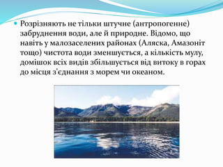  Розрізняють не тільки штучне (антропогенне)
забруднення води, але й природне. Відомо, що
навіть у малозаселених районах (Аляска, Амазоніт
тощо) чистота води зменшується, а кількість мулу,
домішок всіх видів збільшується від витоку в горах
до місця з'єднання з морем чи океаном.
 