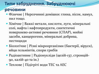 Типи забруднення. Забруднюючі
речовини
 Фізичне | Нерозчинні домішки: глина, пісок, намул,
пил тощо.
 Хімічне | Важкі метали, кислоти, луги, мінеральні
солі, нафта і нафтопродукти, синтетичні
поверхнево-активні речовини (СПАР), мийні
засоби, канцерогени, мінеральні добрива,
пестициди
 Біологічне | Різні мікроорганізми (бактерії, віруси),
яйця гельмінтів, спори грибів
 Радіоактивне | Радіонукліди (цезій-137, стронцій-
90, калій-40 та ін.)
 Теплове | Підігріті води ТЕС та АЕС
 