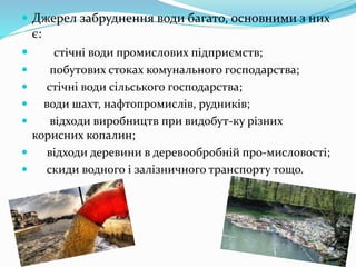  Джерел забруднення води багато, основними з них
є:
 стічні води промислових підприємств;
 побутових стоках комунального господарства;
 стічні води сільського господарства;
 води шахт, нафтопромислів, рудників;
 відходи виробництв при видобут-ку різних
корисних копалин;
 відходи деревини в деревообробній про-мисловості;
 скиди водного і залізничного транспорту тощо.
 