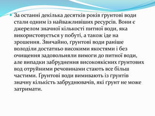  За останні декілька десятків років ґрунтові води
стали одним із найважливіших ресурсів. Вони є
джерелом значної кількості питної води, яка
використовується у побуті, а також іде на
зрошення. Звичайно, ґрунтові води раніше
володіли достатньо високими якостями і без
очищення задовольняли вимоги до питної води,
але випадки забруднення високоякісних ґрунтових
вод отруйними речовинами стають все більш
частими. Ґрунтові води вимивають із ґрунтів
значну кількість забруднювачів, які ґрунт не може
затримати.
 