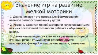 Значение игр на развитие
мелкой моторики
• 1. Движения рук – это основа для формирования
навыков самообслуживания у детей.
• 2. Уровень развития тонкой моторики является одним из
важных показателей готовности ребенка к обучению в
школе.
• 3. Движения пальцев рук влияют на развитие моторной
функции речи и стимулируют развитие других
психических функций – мышления, памяти, внимания.
 