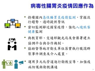 10
病毒性腸胃炎疫情因應作為
• 持續國內急性腸胃炎疫情監測，掌握流
行趨勢，適時提供警訊
• 密切監測鄰近國家疫情，強化入境旅客
健康監測
• 與教育部、交通部觀光局及食藥署建立
協調平台與合作機制。
• 協助督導地方衛生單位落實執行腹瀉群
聚事件調查及介入處置。
• 運用多元化管道進行衛教宣導，加強疫
病防護與衛教溝通
 