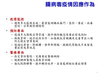 腸病毒疫情因應作為
• 疫情監控
– 運用多元監視系統，嚴密監測腸病毒門、急診、重症、病毒
型別、分布與停課情形
• 預防層面
– 透過多元衛教宣導管道，提升預防觀念及重症前兆認知
– 與教育部、地方政府合作，加強教托育機構及兒童常出入場
所之衛生督導查核
– 透過記者會、新媒體，發布新聞稿，提醒民眾勤洗手及留意
重症前兆等訊息
• 醫療層面
– 指定責任醫院，完備重症醫療網絡
– 規劃辦理醫護人員教育訓練
– 強化院際聯繫，提升轉診效率，妥善處理疑似重症個案
6
 