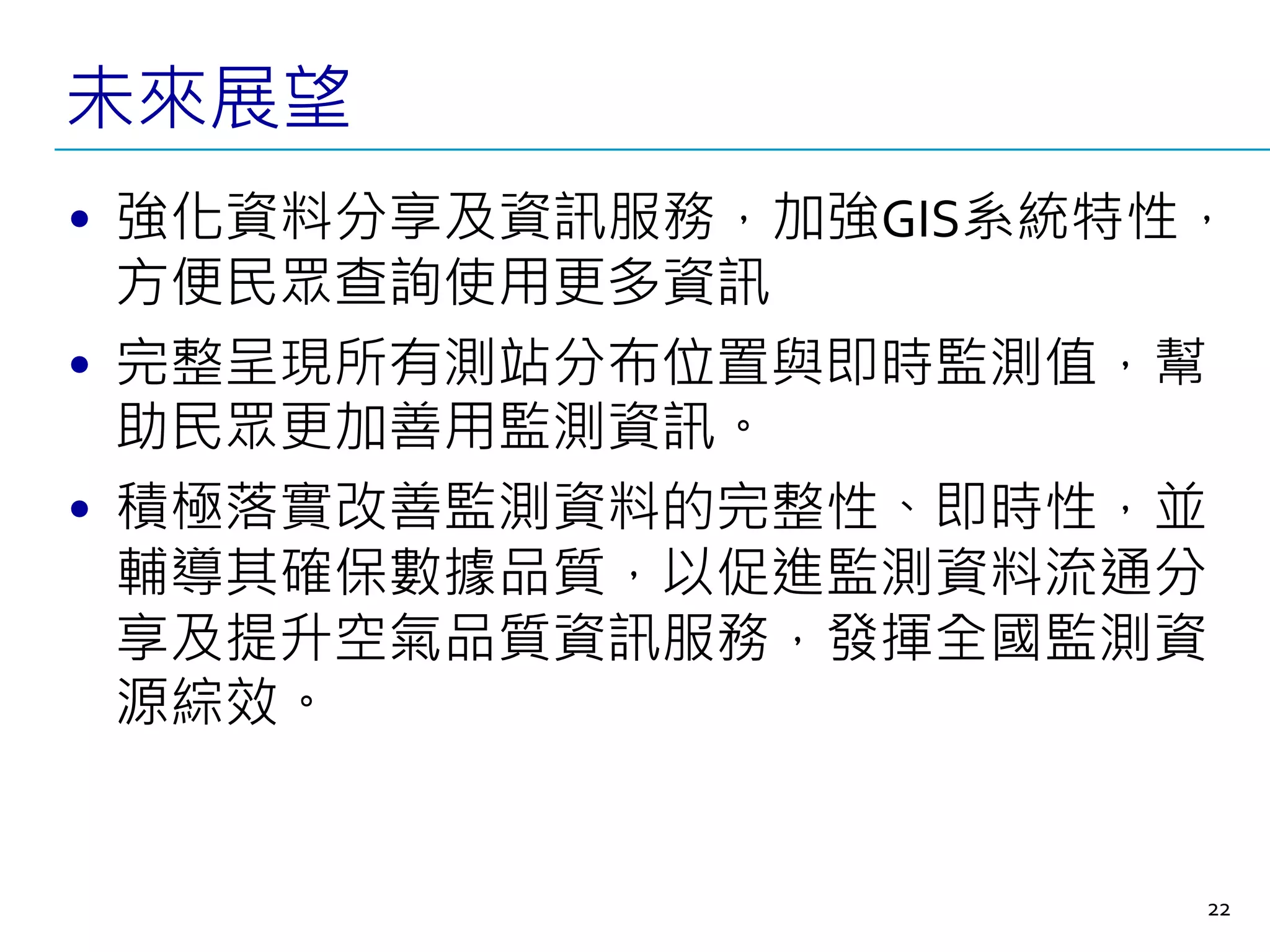 未來展望
• 強化資料分享及資訊服務，加強GIS系統特性，
方便民眾查詢使用更多資訊
• 完整呈現所有測站分布位置與即時監測值，幫
助民眾更加善用監測資訊。
• 積極落實改善監測資料的完整性、即時性，並
輔導其確保數據品質，以促進監測資料流通分
享及提升空氣品質資訊服務，發揮全國監測資
源綜效。
22
 