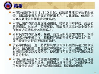 15
本部各疏運單位自 1 月 10 日起，已透過各種電子及平面媒
體、網路密集發布新聞宣導民 多利用大 運輸， 需開車眾 眾 倘
返 民 能善用離峰時段及路段。鄉 眾
本部已製作春節疏運交通路網圖，後續於中華郵政、高速公
路服務區、加油站、監理單位、警廣各地區電台及全臺全家
便利商店等地點發送與用路人。
針對民 對春節返 、眾 鄉 探親、訪友及觀光遊憩的需求，本部
已完成各項準備工作，積極提昇運能整備及各項安全作業，
並依疏運計畫督導所屬確實執行。
於春節假期前一週，將依據氣象預報資料預估高速公路車流
狀況，預為因應，並加強宣導短途旅次不要上國道，以及公
布國道易壅塞路段及時段，使民 可預為改用替代道路或調眾
整旅遊行程。
本部已請各疏運單位加強所轄場站、車輛之安全維護及督導
所轄業者落實安全巡檢， 遇緊急異常事件，各疏運單位將倘
依應變計畫處置，並會加強橫向聯繫，儘速搶救復原。
結語結語
 