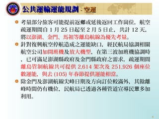 6
考量部分旅客可能提前返 或延後返回工作崗位，航空鄉
疏運期間自 1 月 25 日起至 2 月 5 日止，共計 12 天，
將以澎湖、金門、馬祖等離島航線為優先考量。
針對復興航空停航造成之運能缺口，經民航局協調相關
航空公司加開班機及放大機型，在第三波加班機協調時
，已可滿足澎湖縣政府及金門縣政府之需求，疏運期間
離島管制航線共可提供 2,614 架次及 251,926 個座位
數運能，與去 (105) 年春節提供運能相當。
除金門及澎湖航線尖峰日期及方向訂位較滿外，其餘離
峰時間仍有機位，民航局已透過各種管道宣導民 多加眾
利用。
公共運輸運能規劃公共運輸運能規劃 -- 空運空運
 