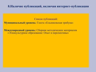 8.Наличие публикаций, включая интернет-публикации
Список публикаций:
Муниципальный уровень: Газета «Ельниковская трибуна»
Международный уровень: Сборник методических материалов
«Этнокультурное образование: Опыт и перспективы»
 