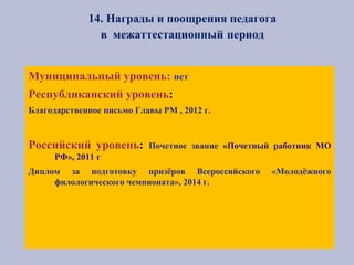 14. Награды и поощрения педагога
в межаттестационный период
Муниципальный уровень: нет
Республиканский уровень:
Благодарственное письмо Главы РМ , 2012 г.
Российский уровень: Почетное звание «Почетный работник МО
РФ», 2011 г
Диплом за подготовку призёров Всероссийского «Молодёжного
филологического чемпионата», 2014 г.
 
