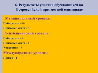 6. Результаты участия обучающихся во
Всероссийской предметной олимпиаде
Муниципальный уровень:
Победители –16
Призовые места - 8
Республиканский уровень:
Победители – 0
Призовые места - 3
Участники - 5
Международный уровень:
Призер - 1
 