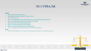ЭХ СУРВАЛЖ
Цахим:
 https://en.wikipedia.org/wiki/Citation
 http://libguides.gwumc.edu/c.php?g=27779&p=170368
 Difference Between net:
 http://www.differencebetween.net/language/difference-between-bibliography-and-references/
 http://www.citethisforme.com/guides/harvard/how-to-cite-a-book
 http://www.easybib.com/reference/guide/mla/book
 http://www.solano.edu/library/PDF/MLA2009.pdf
 https://www.refme.com/styles/apsa-referencing-generator/
 http://www.plagiarism.org/assets/downloads/AAA_StyleGuide_2009.pdf
Бусад
 MNS 5453:2005 Баримт бичиг –Шинжлэх ухааны баримт бичгийн эшлэл. Ерөнхий шаардлага
 