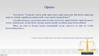 Оршил
Толь бичигт “Судалгаа” хэмээх үгийг шинэ мэдээ, шинэ ойлголтыг бий болгох зорилгоор
ямар нэг зүйлийг нарийвчлан шинжлэхийг хэлнэ хэмээн тодорхойлжээ.*
Сүүлийн жилүүдэд, судалгааны ажил нь шинэ мэдээ өгөх зорилготой бус харин бусдын үг
хэллэг, санаа бодлыг хуулан бичих, бусдын оюуны өмчийг хулгайлах явдал болоод байгаа.
Иймд, эш татах нь бусдын оюуны хөдөлмөрийг үнэлж, хүндэтгэх ёс зүйн нэг хэлбэр
болоод байгаа билээ.
* “research.” dictionary.cambridge.org.2017 (http://dictionary.cambridge.org/dictionary/english-chinese-traditional/research)
 