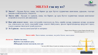ЭШЛЭЛ гэж юу вэ?
 Эшлэл* - бусдын бүтээл, санаа, тоо баримт үр дүнг бүтээл туурвигчаас ашигласан, дурьдсан, тэдгээрт
хандсан тухай мэдээлэл, тэмдэглэл.
 Эшлэл хийх - Бусдын эх сурвалж, санаа, тоо баримт, үр дүнд бүтээл туурвигчаас хандаж ашигласныг
илэрхийлэн мэдээлэх үйл ажиллагаа
 Ном зүйн нэмэлт мэдээ - ном сэтгүүлийн хэвлэгдсэн он, боть, серийн дугаар, цувралын дугаар, хуудасны
тоо, хэвлэгдсэн улс (хот), хэвлэлийн газар, хэвлэгч байгуллага, эрхлэн гаргагч(зедактор орчуулагч зэрэг),
хэддэх удаагаа хэвлэгдсэн тухай мэдээлэл
 Эх Сурвалж - эшлэлд цохогдож буй эх материал
/Баримт бичиг-Шинжлэх ухааны баримт бичгийн эшлэл.
Ерөнхий шаардлага 3.1.4, 3.1.7, 3.1.8,/
Эшлэл хийх: Эшлэл татах, эш татах, эш үндэс болгох, эшлэл цохох
Англи хэл: Citation (эш авах),
Reference (эш татсан зүйл),
Bibliography (номын жагсаалт, ном зүй)
* Эш татах. (2013). Монгол Хэлний товч тайлбар толь (2-р хэвл.). Улаанбаатар: Монгол Хэлний товч тайлбар толь.
 