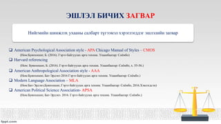 ЭШЛЭЛ БИЧИХ ЗАГВАР
Нийгмийн шинжлэх ухааны салбарт түгээмэл хэрэглэгддэг эшлэлийн загвар
 American Psychological Association style - APA Chicago Manual of Styles – CMOS
(Ном:Буянхишиг, Б. (2016). Гэрээ байгуулах арга техник. Улаанбаатар: Соёмбо)
 Harvard referencing
(Ном: Буянхишиг, Б. (2016). Гэрээ байгуулах арга техник. Улаанбаатар: Соёмбо, х. 55-56.)
 American Anthropological Association style - AAA
(Ном:Буянхишиг, Бат-Эрдэнэ 2016 Гэрээ байгуулах арга техник. Улаанбаатар: Соёмбо.)
 Modern Language Association – MLA
(Ном:Бат-Эрдэнэ,Буянхишиг, Гэрээ байгуулах арга техник. Улаанбаатар: Соёмбо, 2016.Хэвлэгдсэн)
 American Political Science Association- APSA
(Ном:Буянхишиг, Бат-Эрдэнэ. 2016. Гэрээ байгуулах арга техник. Улаанбаатар: Соёмбо.)
 