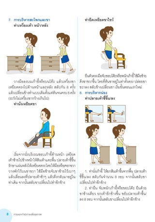 การออกกำ�ลังกายเพื่อสุขภาพ8
7.	 การบริหารสะโพกและขา
	 ท่าเหวี่ยงเท้า หน้า/หลัง
	 วางมือลงบนเก้าอี้หรือบนโต๊ะ แล้วเหวี่ยงขา         
เหยียดตรงไปด้านหน้าและหลัง สลับกัน 8 ครั้ง
แล้วเปลี่ยนข้างท�ำแบบเดิมตั้งแต่ต้นจนครบ8ครั้ง
(ระวังไม่เหวี่ยงขากว้างเกินไป)
	 ท่านั่งเหยียดขา
	
	
	 เริ่มจากนั่งบริเวณขอบเก้าอี้ด้านหน้า เหยียด
เท้าซ้ายไปข้างหน้าให้ส้นเท้าแตะพื้น ปลายเท้าชี้ขึ้น
รักษาแผ่นหลังให้เหยียดตรงโดยให้มือหรือศอกขวา
วางพักไว้บนขาขวา ใช้มือซ้ายจับขาซ้ายไว้เบาๆ
แล้วเลื่อนลงที่ปลายเท้าช้าๆ แล้วดึงกลับมาอยู่ใน
ท่าเดิม จากนั้นสลับขาเปลี่ยนไปท�ำอีกข้าง
	
	 ท่ายืดเหยียดขาไขว้
	
	
	 ยืนตัวตรงมือจับขอบโต๊ะหรือพนักเก้าอี้ใช้มือซ้าย
ดึงขาขวาขึ้น โดยที่ต้นขาอยู่ในท่าตั้งตรง ปล่อยขา
ขวาลง สลับข้างเปลี่ยนขา เริ่มขั้นตอนแรกใหม่
8.	 การบริหารน่อง
	 ท่าปลายเท้าชี้ขึ้น/ลง
	
	
	 1.	ท่านั่งเก้าอี้ ให้ยกส้นเท้าขึ้นจากพื้น ปลายเท้า       
ชี้ขึ้น/ลง สลับกันจ�ำนวน 8 รอบ จากนั้นสลับขา
เปลี่ยนไปท�ำอีกข้าง
	 2.	ท่ายืน จับพนักเก้าอี้หรือขอบโต๊ะ ยืนด้วย      
ขาข้างเดียว ยกเท้าอีกข้างขึ้น ขยับปลายเท้าขึ้น/
ลง 8 รอบ จากนั้นสลับขาเปลี่ยนไปท�ำอีกข้าง
 