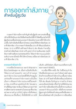 การออกกำ�ลังกายเพื่อสุขภาพ10
	 การออกกำ�ลังกายมีความสำ�คัญสำ�หรับผู้สูงวัย เพราะจะช่วยฟื้นฟู
กล้ามเนื้อให้แข็งแรงช่วยให้เลือดไหลเวียนได้ดีทำ�ให้สดชื่นแจ่มใสทั้งนี้
ผู้สูงวัยควรเคลื่อนไหวออกแรง/ออกกำ�ลังระดับปานกลางที่ทำ�ให้หายใจ
แรงขึ้น (ไม่จำ�เป็นต้องถึงขั้นหายใจหอบ) สะสมให้ได้อย่างน้อยวันละ 30
นาที สัปดาห์ละ 5 วัน อาจออกกำ�ลังต่อเนื่อง 30 นาที หรือแบ่งเป็นช่วงๆ
ช่วงละ 10-15 นาทีก็ได้ แต่ถ้าออกกำ�ลังเบาๆ เช่น เดินเล่น รำ�มวยจีน       
ควรทำ�อย่างน้อยวันละ 45-60 นาที และหากร่างกายแข็งแรงพอ รวมทั้ง
ต้องการสร้างเสริมความทรหดของหัวใจ ให้ออกกำ�ลังกายแบบแอโรบิก
ระดับปานกลางถึงหนักที่ทำ�ให้หายใจหอบเหนื่อยอย่างน้อยวันละ20
นาที สัปดาห์ละ 3 วัน        
การออกกำ�ลังกายสำ�หรับผู้สูงวัย 3
ควรออกกำ�ลังอย่างไร
	 การเคลื่อนไหวออกแรง ออกกำ�ลังทุกอย่าง             
มีประโยชน์ต่อสุขภาพ เมื่อท่านเริ่มต้นได้แล้ว           
ให้พยายามทำ�ตลอดไป เพราะถ้าท่านหยุด              
ออกกำ�ลังกาย ไม่นานประโยชน์ที่ได้รับก็จะสูญไป
แต่ก่อนที่ท่านจะออกกำ�ลังกายอย่างเป็นเรื่อง        
เป็นราว หรือออกกำ�ลังกายประเภทที่ไม่เคยทำ�        
มาก่อน ควรปรึกษาแพทย์ประจำ�ตัว โดยเฉพาะ
ท่านที่มีปัญหาสุขภาพเริ่มแรกให้ออกแรงออกกำ�ลัง
ตามขีดความสามารถของท่านในระยะเวลาสั้นๆก่อน
อย่าพยายามทำ�มากเกินไป หลังจากนั้นจึงค่อยๆ
เพิ่มระยะเวลาขึ้นเรื่อยๆ ทั้งนี้เพื่อให้ร่างกายได้     
ปรับตัว แล้วจึงค่อยๆ เพิ่มความแรงหรือความเร็ว
ของการออกกำ�ลังต่อไป
	 ทางเลือกที่ดีทางหนึ่ง คือ ในชีวิตประจ�ำวัน         
ให้เคลื่อนไหวออกแรง ออกก�ำลังอย่างสม�่ำเสมอ
ด้วยกิจกรรมที่ช่วยท�ำให้หายใจแรงขึ้นอย่างน้อย
วันละ 30 นาที โดยท�ำครั้งเดียวหรือแบ่งเป็นช่วงๆ
ก็ได้ เช่น เดินเล่น ถีบจักรยาน กวาดบ้าน ท�ำสวน
และจะเป็นประโยชน์มากขึ้นถ้าท่านได้จัดโปรแกรม
ออกก�ำลังกายยืดเหยียดกล้ามเนื้อฝึกความแข็งแรง
และออกก�ำลังแบบแอโรบิก หรือฝึกความทรหด        
ผู้สูงอายุท่านใดที่ค่อนข้างอ่อนแอหรือเสี่ยงต่อการ
ล้มควรเริ่มต้นอย่างช้าๆโดยเริ่มจากการยืดเหยียด
 