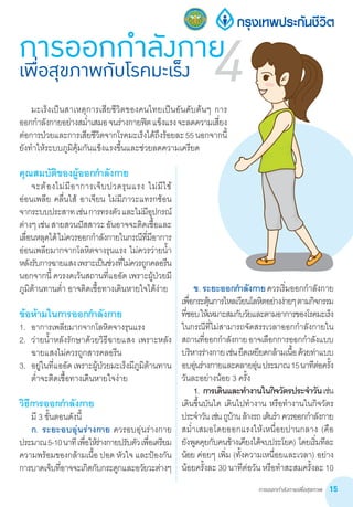 การออกกำ�ลังกายเพื่อสุขภาพ 15
คุณสมบัติของผู้ออกก�ำลังกาย
	 จะต้องไม่มีอาการเจ็บปวดรุนแรง ไม่มีไข้
อ่อนเพลีย คลื่นไส้ อาเจียน ไม่มีภาวะแทรกซ้อน
จากระบบประสาทเช่นการทรงตัวและไม่มีอุปกรณ์
ต่างๆเช่นสายสวนปัสสาวะอันอาจจะติดเชื้อและ
เลื่อนหลุดได้ไม่ควรออกก�ำลังกายในกรณีที่มีอาการ
อ่อนเพลียมากจากโลหิตจางรุนแรง ไม่ควรว่ายน�้ำ
หลังรับการฉายแสงเพราะเป็นช่วงที่ไม่ควรถูกคลอรีน
นอกจากนี้ ควรงดเว้นสถานที่แออัด เพราะผู้ป่วยมี
ภูมิต้านทานต�่ำ อาจติดเชื้อทางเดินหายใจได้ง่าย
ข้อห้ามในการออกก�ำลังกาย
1.	 อาการเพลียมากจากโลหิตจางรุนแรง
2.	 ว่ายน�้ำหลังรักษาด้วยวิธีฉายแสง เพราะหลัง
ฉายแสงไม่ควรถูกสารคลอรีน
3.	 อยู่ในที่แออัดเพราะผู้ป่วยมะเร็งมีภูมิต้านทาน
ต�่ำจะติดเชื้อทางเดินหายใจง่าย
วิธีการออกก�ำลังกาย
	 มี 3 ขั้นตอนดังนี้
	 ก. ระยะอบอุ่นร่างกาย ควรอบอุ่นร่างกาย
ประมาณ5-10นาทีเพื่อให้ร่างกายปรับตัวเพื่อเตรียม
ความพร้อมของกล้ามเนื้อ ปอด หัวใจ และป้องกัน
การบาดเจ็บที่อาจจะเกิดกับกระดูกและอวัยวะต่างๆ
การออกกำ�ลังกายเพื่อสุขภาพกับโรคมะเร็ง 4
	 ข. ระยะออกก�ำลังกายควรเริ่มออกก�ำลังกาย
เพื่อกระตุ้นการไหลเวียนโลหิตอย่างง่ายๆตามกิจกรรม
ที่ชอบให้เหมาะสมกับวัยและตามอาการของโรคมะเร็ง
ในกรณีที่ไม่สามารถจัดสรรเวลาออกก�ำลังกายใน
สถานที่ออกก�ำลังกายอาจเลือกการออกก�ำลังแบบ
บริหารร่างกายเช่นยืดเหยียดกล้ามเนื้อด้วยท่าแบบ
อบอุ่นร่างกายและคลายอุ่นประมาณ15นาทีต่อครั้ง
วันละอย่างน้อย 3 ครั้ง
	 1.	การเดินและท�ำงานในกิจวัตรประจ�ำวันเช่น
เดินขึ้นบันได เดินไปท�ำงาน หรือท�ำงานในกิจวัตร
ประจ�ำวันเช่นถูบ้านล้างรถเต้นร�ำ ควรออกก�ำลังกาย
สม�่ำเสมอโดยออกแรงให้เหนื่อยปานกลาง (คือ
ยังพูดคุยกับคนข้างเคียงได้จบประโยค) โดยเริ่มทีละ
น้อย ค่อยๆ เพิ่ม (ทั้งความเหนื่อยและเวลา) อย่าง
น้อยครั้งละ 30 นาทีต่อวัน หรือท�ำสะสมครั้งละ 10
	 มะเร็งเป็นสาเหตุการเสียชีวิตของคนไทยเป็นอันดับต้นๆ การ        
ออกก�ำลังกายอย่างสม�่ำเสมอจนร่างกายฟิตแข็งแรงจะลดความเสี่ยง
ต่อการป่วยและการเสียชีวิตจากโรคมะเร็งได้ถึงร้อยละ55นอกจากนี้             
ยังท�ำให้ระบบภูมิคุ้มกันแข็งแรงขึ้นและช่วยลดความเครียด
 