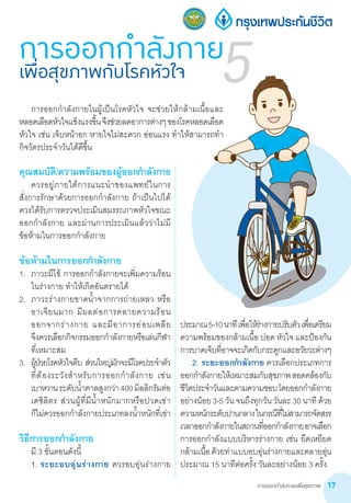 การออกกำ�ลังกายเพื่อสุขภาพ 17
คุณสมบัติ/ความพร้อมของผู้ออกก�ำลังกาย
	 ควรอยู่ภายใต้การแนะน�ำของแพทย์ในการ
สั่งการรักษาด้วยการออกก�ำลังกาย ถ้าเป็นไปได้
ควรได้รับการตรวจประเมินสมรรถภาพหัวใจขณะ        
ออกก�ำลังกาย และผ่านการประเมินแล้วว่าไม่มี     
ข้อห้ามในการออกก�ำลังกาย
ข้อห้ามในการออกก�ำลังกาย
1.	 ภาวะมีไข้ การออกก�ำลังกายจะเพิ่มความร้อน
ในร่างกาย ท�ำให้เกิดอันตรายได้
2.	 ภาวะร่างกายขาดน�้ำจากการถ่ายเหลว หรือ
อาเจียนมาก มีผลต่อการคลายความร้อน      
ออกจากร่างกาย และมีอาการอ่อนเพลีย             
จึงควรเลือกกิจกรรมออกก�ำลังกายหรือเล่นกีฬา
ที่เหมาะสม
3.	 ผู้ป่วยโรคหัวใจตีบ ส่วนใหญ่มักจะมีโรคประจ�ำตัว                        
ที่ต้องระวังส�ำหรับการออกก�ำลังกาย เช่น                           
เบาหวานระดับน�้ำตาลสูงกว่า400มิลลิกรัมต่อ
เดซิลิตร ส่วนผู้ที่มีน�้ำหนักมากหรือปวดเข่า           
ก็ไม่ควรออกก�ำลังกายประเภทลงน�้ำหนักที่เข่า
วิธีการออกก�ำลังกาย
	 มี 3 ขั้นตอนดังนี้
	 1.	ระยะอบอุ่นร่างกาย ควรอบอุ่นร่างกาย
ประมาณ5-10นาทีเพื่อให้ร่างกายปรับตัวเพื่อเตรียม
ความพร้อมของกล้ามเนื้อ ปอด หัวใจ และป้องกัน
การบาดเจ็บที่อาจจะเกิดกับกระดูกและอวัยวะต่างๆ
	 2.	ระยะออกก�ำลังกาย ควรเลือกประเภทการ
ออกก�ำลังกายให้เหมาะสมกับสุขภาพสอดคล้องกับ
ชีวิตประจ�ำวันและตามความชอบโดยออกก�ำลังกาย
อย่างน้อย3-5วันจนถึงทุกวันวันละ30นาทีด้วย
ความหนักระดับปานกลางในกรณีที่ไม่สามารถจัดสรร
เวลาออกก�ำลังกายในสถานที่ออกก�ำลังกายอาจเลือก
การออกก�ำลังแบบบริหารร่างกาย เช่น ยืดเหยียด
กล้ามเนื้อด้วยท่าแบบอบอุ่นร่างกายและคลายอุ่น
ประมาณ 15 นาทีต่อครั้ง วันละอย่างน้อย 3 ครั้ง
การออกกำ�ลังกายเพื่อสุขภาพกับโรคหัวใจ 5	 การออกก�ำลังกายในผู้เป็นโรคหัวใจ จะช่วยให้กล้ามเนื้อและ
หลอดเลือดหัวใจแข็งแรงขึ้นจึงช่วยลดอาการต่างๆของโรคหลอดเลือด
หัวใจ เช่น เจ็บหน้าอก หายใจไม่สะดวก อ่อนแรง ท�ำให้สามารถท�ำ
กิจวัตรประจ�ำวันได้ดีขึ้น
 