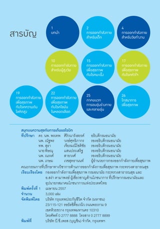 สารบัญ
10
การออกกำ�ลังกาย
สำ�หรับผู้สูงวัย
17
การออกกำ�ลังกาย
เพื่อสุขภาพ
กับโรคหัวใจ
25
ภาคผนวก
การอบอุ่นร่างกาย
และคลายอุ่น
22
การออกกำ�ลังกาย
เพื่อสุขภาพ
กับโรคไขมัน
ในหลอดเลือด
19
การออกกำ�ลังกาย
เพื่อสุขภาพ
กับโรคความดัน
โลหิตสูง
สนุกบนความสุขกับการเต้นแอโรบิก
ที่ปรึกษา	 ดร. นพ. พรเทพ	 ศิริวนารังสรรค์	 อธิบดีกรมอนามัย
	 นพ. ณัฐพร	 วงษ์ศุทธิภากร	 รองอธิบดีกรมอนามัย
	 ทพ. สุธา	 เจียรมณีโชติชัย	 รองอธิบดีกรมอนามัย	
	 นายพิษณุ	 แสนประเสริฐ	 รองอธิบดีกรมอนามัย
	 นพ. ณรงค์  	 สายวงศ์	 รองอธิบดีกรมอนามัย
	 นพ. เกษม	 เวชสุทธานนท์   	 ผู้อำ�นวยการกองออกกำ�ลังกายเพื่อสุขภาพ
คณะกรรมการที่ปรึกษาทางวิชาการด้านการออกกำ�ลังกายเพื่อสุขภาพ กระทรวงสาธารณสุข
เรียบเรียงโดย	 กองออกกำ�ลังกายเพื่อสุขภาพ กรมอนามัย กระทรวงสาธารณสุข และ
      	 อ.สง่า ดามาพงษ์ ผู้เชี่ยวชาญด้านโภชนาการ ที่ปรึกษากรมอนามัยและ
     	 อุปนายกสมาคมโภชนาการแห่งประเทศไทย
พิมพ์ครั้งที่ 1	 เมษายน 2557
จำ�นวน	 3,000 เล่ม
จัดพิมพ์โดย	 บริษัท กรุงเทพประกันชีวิต จำ�กัด (มหาชน)
	 23/115-121 รอยัลซิตี้อเวนิว ถนนพระราม 9
	 เขตห้วยขวาง กรุงเทพมหานคร 10310
	 โทรศัพท์ 0 2777 8888  โทรสาร 0 2777 8899
พิมพ์ที่	 บริษัท บี.ซี.เพรส (บุญชิน) จำ�กัด, กรุงเทพฯ
4
การออกกำ�ลังกาย
สำ�หรับวัยทำ�งาน
26
โภชนาการ
เพื่อสุขภาพ
2
การออกกำ�ลังกาย
สำ�หรับเด็ก
1
บทนำ�
15
การออกกำ�ลังกาย
เพื่อสุขภาพ
กับโรคมะเร็ง
 