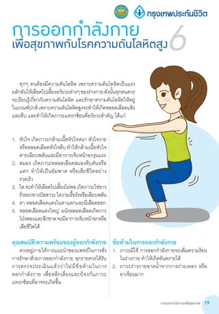 การออกกำ�ลังกายเพื่อสุขภาพ 19
1.	 หัวใจ เกิดภาวะกล้ามเนื้อหัวใจหนา หัวใจวาย
หรือหลอดเลือดหัวใจตีบท�ำให้กล้ามเนื้อหัวใจ
ตายเฉียบพลันและมีอาการเจ็บหน้าอกรุนแรง
2.	 สมอง เกิดภาวะหลอดเลือดสมองตีบตันหรือ
แตก ท�ำให้เป็นอัมพาต หรือเสียชีวิตอย่าง
รวดเร็ว
3.	 ไตจะท�ำให้เลือดไปเลี้ยงไม่พอเกิดภาวะไข่ขาว
รั่วออกทางปัสสาวะไตวายเรื้อรังหรือเฉียบพลัน
4.	 ตา หลอดเลือดแดงในตาแตกและมีเลือดออก
5.	 หลอดเลือดแดงใหญ่ ผนังหลอดเลือดเกิดการ
โป่งพองและฉีกขาดจะมีอาการเจ็บหน้าอกหรือ
เสียชีวิตได้
คุณสมบัติ/ความพร้อมของผู้ออกก�ำลังกาย
	 ควรอยู่ภายใต้การแนะน�ำของแพทย์ในการสั่ง
การรักษาด้วยการออกก�ำลังกาย ทุกรายควรได้รับ
การตรวจประเมินแล้วว่าไม่มีข้อห้ามในการ          
ออกก�ำลังกาย เพื่อหลีกเลี่ยงและป้องกันภาวะ
แทรกซ้อนที่อาจจะเกิดขึ้น
ข้อห้ามในการออกก�ำลังกาย
1.	 ภาวะมีไข้ การออกก�ำลังกายจะเพิ่มความร้อน
ในร่างกาย ท�ำให้เกิดอันตรายได้
2.	 ภาวะร่างกายขาดน�้ำจากการถ่ายเหลว หรือ
อาเจียนมาก
การออกกำ�ลังกายเพื่อสุขภาพกับโรคความดันโลหิตสูง6
	 ทุกๆ คนต้องมีความดันโลหิต เพราะความดันโลหิตเป็นแรง
ผลักดันให้เลือดไปเลี้ยงอวัยวะต่างๆของร่างกายดังนั้นทุกคนควร
จะเรียนรู้เกี่ยวกับความดันโลหิต และรักษาความดันโลหิตให้อยู่
ในเกณฑ์ปกติเพราะความดันโลหิตสูงจะท�ำให้เกิดหลอดเลือดแข็ง
และตีบ และท�ำให้เกิดภาวะแทรกซ้อนที่อวัยวะส�ำคัญ ได้แก่
 