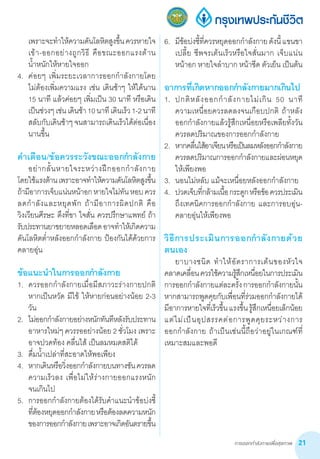 การออกกำ�ลังกายเพื่อสุขภาพ 21
เพราะจะท�ำให้ความดันโลหิตสูงขึ้นควรหายใจ
เข้า-ออกอย่างถูกวิธี คือขณะออกแรงต้าน         
น�้ำหนักให้หายใจออก
4.	 ค่อยๆ เพิ่มระยะเวลาการออกก�ำลังกายโดย       
ไม่ต้องเพิ่มความแรง เช่น เดินช้าๆ ให้ได้นาน
15 นาที แล้วค่อยๆ เพิ่มเป็น 30 นาที หรือเดิน
เป็นช่วงๆเช่นเดินช้า10นาทีเดินเร็ว1-2นาที  
สลับกับเดินช้าๆ จนสามารถเดินเร็วได้ต่อเนื่อง
นานขึ้น
ค�ำเตือน/ข้อควรระวังขณะออกก�ำลังกาย
	 อย่ากลั้นหายใจระหว่างฝึกออกก�ำลังกาย
โดยใช้แรงต้านเพราะอาจท�ำให้ความดันโลหิตสูงขึ้น
ถ้ามีอาการเจ็บแน่นหน้าอกหายใจไม่ทันหอบควร
ลดก�ำลังและหยุดพัก ถ้ามีอาการผิดปกติ คือ
วิงเวียนศีรษะ ตึงที่ขา ใจสั่น ควรปรึกษาแพทย์ ถ้า
รับประทานยาขยายหลอดเลือดอาจท�ำให้เกิดความ
ดันโลหิตต�่ำหลังออกก�ำลังกาย ป้องกันได้ด้วยการ
คลายอุ่น
ข้อแนะน�ำในการออกก�ำลังกาย
1.	 ควรออกก�ำลังกายเมื่อมีสภาวะร่างกายปกติ
หากเป็นหวัด มีไข้ ให้หายก่อนอย่างน้อย 2-3
วัน
2.	 ไม่ออกก�ำลังกายอย่างหนักทันทีหลังรับประทาน
อาหารใหม่ๆ ควรรออย่างน้อย 2 ชั่วโมง เพราะ
อาจปวดท้อง คลื่นไส้ เป็นลมหมดสติได้
3.	 ดื่มน�้ำเปล่าที่สะอาดให้พอเพียง
4.	 หากเดินหรือวิ่งออกก�ำลังกายบนทางชันควรลด
ความเร็วลง เพื่อไม่ให้ร่างกายออกแรงหนัก        
จนเกินไป
5.	 การออกก�ำลังกายต้องได้รับค�ำแนะน�ำข้อบ่งชี้
ที่ต้องหยุดออกก�ำลังกายหรือต้องลดความหนัก
ของการออกก�ำลังกายเพราะอาจเกิดอันตรายขึ้น
6.	 มีข้อบ่งชี้ที่ควรหยุดออกก�ำลังกายดังนี้แขนขา
เปลี้ย ชีพจรเต้นเร็วหรือใจสั่นมาก เจ็บแน่น
หน้าอก หายใจล�ำบาก หน้าซีด ตัวเย็น เป็นต้น
อาการที่เกิดหากออกก�ำลังกายมากเกินไป
1.	 ปกติหลังออกก�ำลังกายไม่เกิน 50 นาที           
ความเหนื่อยควรลดลงจนเกือบปกติ ถ้าหลัง
ออกก�ำลังกายแล้วรู้สึกเหนื่อยหรือเพลียทั้งวัน
ควรลดปริมาณของการออกก�ำลังกาย
2.	 หากคลื่นไส้อาเจียนหรือเป็นลมหลังออกก�ำลังกาย
ควรลดปริมาณการออกก�ำลังกายและผ่อนหยุด
ให้เพียงพอ
3.	 นอนไม่หลับ แม้จะเหนื่อยหลังออกก�ำลังกาย
4.	 ปวดเจ็บที่กล้ามเนื้อกระดูกหรือข้อควรประเมิน
ถึงเทคนิคการออกก�ำลังกาย และการอบอุ่น-
คลายอุ่นให้เพียงพอ
วิธีการประเมินการออกก�ำลังกายด้วย
ตนเอง
	 ยาบางชนิด ท�ำให้อัตราการเต้นของหัวใจ      
คลาดเคลื่อนควรใช้ความรู้สึกเหนื่อยในการประเมิน
การออกก�ำลังกายแต่ละครั้งการออกก�ำลังกายนั้น
หากสามารถพูดคุยกับเพื่อนที่ร่วมออกก�ำลังกายได้
มีอาการหายใจที่เร็วขึ้นแรงขึ้นรู้สึกเหนื่อยเล็กน้อย
แต่ไม่เป็นอุปสรรคต่อการพูดคุยระหว่างการ          
ออกก�ำลังกาย ถ้าเป็นเช่นนี้ถือว่าอยู่ในเกณฑ์ที่
เหมาะสมและพอดี
 