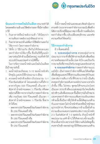 การออกกำ�ลังกายเพื่อสุขภาพ 23
ข้อแนะน�ำการลดไขมันในเลือด  สามารถท�ำได้
โดยลดพลังงานเข้าและใช้พลังงานออกซึ่งมีทางเลือก
3 วิธี
1.	 กินอาหารหรือน�ำพลังงานเข้า ให้น้อยกว่า  
ความต้องการพลังงานปกติของร่างกาย
2.	 กินอาหารตามปกติแต่เพิ่มการใช้พลังงานออกไป
ให้มากกว่า โดยการออกก�ำลังกาย
3.	 ใช้ทั้ง 2 วิธีร่วมกัน คือกินให้น้อยลงและ            
ออกก�ำลังกายให้มากขึ้น ซึ่งเป็นวิธีที่แนะน�ำ 
เพราะช่วยให้กล้ามเนื้อยังคงอยู่ รวมทั้งท�ำให้
ระบบหัวใจและปอดท�ำงานได้ดีขึ้น
	 ในการจัดการลดน�้ำหนักและไขมันในเลือด       
มีเป้าหมายดังนี้
1.	 ลดน�้ำหนักลงร้อยละ 5-10 ของน�้ำหนักตัว
ปัจจุบัน และคงไว้อีกประมาณ 6 เดือน
2.	 ควรลดน�้ำหนักด้วยอัตราเร็วประมาณ ½-1
กิโลกรัมต่อสัปดาห์ โดยลดพลังงานที่ได้จาก
อาหารวันละ 500 กิโลแคลอรี่ เป็นเวลา 1
สัปดาห์ น�้ำหนักจะลดลง ½ กิโลกรัม หรือลด
พลังงานที่ได้จากอาหารร่วมกับการออกก�ำลังกาย
เพิ่ม รวมวันละ 500 กิโลแคลอรี่ เป็นเวลา 1
สัปดาห์ น�้ำหนักจะลดลง ½ กิโลกรัม ซึ่งอาจ
ท�ำได้โดย
	 -	 ลดอาหาร300กิโลแคลอรี่ร่วมกับออกก�ำลังกาย
อีก 200 กิโลแคลอรี่ หรือ
	 -	 ลดอาหาร200กิโลแคลอรี่ร่วมกับออกก�ำลังกาย
อีก 300 กิโลแคลอรี่ หรือ
	 -	 ลดอาหาร250กิโลแคลอรี่ร่วมกับออกก�ำลังกาย
อีก 250 กิโลแคลอรี่
	 ทั้งนี้การลดน�้ำหนักและรอบเอวต้องด�ำเนินการ
ตามหลัก3อ(อาหารออกก�ำลังกายอารมณ์)เพื่อสร้าง
นิสัยการบริโภคที่มีคุณภาพมากขึ้นมีการเคลื่อนไหว
ออกก�ำลังมากขึ้น ปรับเปลี่ยนพฤติกรรม และขจัด
ความเครียดให้หมดไป
วิธีการออกก�ำลังกาย
	 มี 3 ขั้นตอนดังนี้
	 ก. ระยะอบอุ่นร่างกาย ควรอบอุ่นร่างกาย
ประมาณ5-10นาทีเพื่อให้ร่างกายปรับตัวเพื่อเตรียม
ความพร้อมของกล้ามเนื้อ ปอด หัวใจ และป้องกัน
การบาดเจ็บที่อาจจะเกิดกับกระดูกและอวัยวะต่างๆ
	 ข.ระยะออกก�ำลังกายการออกก�ำลังกายแบบ
แอโรบิก เป็นการออกก�ำลังกายที่ดีและได้ผลที่สุด
เพื่อเพิ่มพูนและคงไว้ซึ่งความแข็งแรงของหัวใจและ
ปอดเช่นการเดินการวิ่งขี่จักรยานว่ายน�้ำ เป็นต้น
ควรออกก�ำลังกายระดับความหนักปานกลาง(หายใจ
เร็วขึ้น ถี่ขึ้น ไม่หอบ พูดคุยได้จนจบประโยค)           
เป็นเวลา30นาทีหรือแบบสะสมทุกวันโดยเริ่มต้น
อย่างช้าๆแล้วเพิ่มระยะเวลาขึ้นเรื่อยๆจนถึงเป้าหมาย   
และควรออกก�ำลังกายแบบเพิ่มความแข็งแรงของ
กล้ามเนื้อซึ่งเป็นการฝึกให้กล้ามเนื้อได้ออกแรงต้าน
กับแรงภายนอกไม่ว่าน�้ำหนักตัวเองหรือน�้ำหนักของ
อุปกรณ์ต่างๆ ซึ่งจะช่วยพัฒนากล้ามเนื้อทั้งด้าน
ความแข็งแรงและความอดทนเช่นการยกน�้ำหนัก
2-3 วันต่อสัปดาห์ 1-3 ชุดต่อวัน ด้วยน�้ำหนักที่         
พอประมาณ แต่ท�ำซ�้ำๆ ให้ได้หลายๆ ครั้ง ขณะฝึก
ห้ามกลั้นหายใจเพราะจะท�ำให้ความดันโลหิตสูงขึ้น
ควรหายใจเข้า-ออกอย่างถูกวิธีคือขณะออกแรงต้าน
 