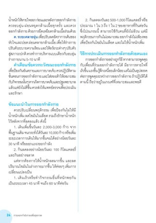 การออกกำ�ลังกายเพื่อสุขภาพ24
น�้ำหนักให้หายใจออกก่อนและหลังการออกก�ำลังกาย
ควรอบอุ่น-ผ่อนหยุดกล้ามเนื้อทุกครั้ง และควร     
ออกก�ำลังกายด้วยการยืดเหยียดกล้ามเนื้อร่วมด้วย
	 ค.ระยะคลายอุ่นเพื่อปรับลดอัตราการเต้นของ
หัวใจและปอดผ่อนคลายกล้ามเนื้อเพื่อให้ร่างกาย
ปรับตัวระบายความร้อนและให้อวัยวะต่างๆปรับตัว
สู่สภาวะปกติควรท�ำการบริหารแบบเดียวกับอบอุ่น
ร่างกายนาน 5-10 นาที
	 ค�ำเตือน/ข้อควรระวังขณะออกก�ำลังกาย
เพื่อป้องกันอันตรายและการบาดเจ็บควรปฏิบัติตาม
ขั้นตอนการออกก�ำลังกายและใส่รองเท้าให้เหมาะสม
กับกิจกรรมนั้นๆหากเกิดการบาดเจ็บและปฐมพยาบาล
แล้วแต่ยังไม่ดีขึ้นควรส่งให้แพทย์ตรวจเพื่อประเมิน
และรักษา
ข้อแนะน�ำในการออกก�ำลังกาย
	 ควรปรับเปลี่ยนพฤติกรรม เพื่อป้องกันไม่ให้มี
น�้ำหนักเพิ่มลดไขมันในเลือดรวมถึงรักษาน�้ำหนัก
ไว้หลังจากที่ลดลงแล้ว ดังนี้
	 1.	เดินเพิ่มขึ้นวันละ 2,000-3,000 ก้าว จาก       
พื้นฐานเดิมจนกระทั่งได้วันละ10,000ก้าวหรือเพิ่ม
ระยะเวลาการเดินให้มากขึ้นจนได้อย่างน้อยวันละ
30 นาที หรือออกแรง/ออกก�ำลัง
	 2.	กินลดลงอย่างน้อยวันละ 100 กิโลแคลอรี่
และกินอย่างฉลาด
	 แต่หากต้องการให้น�้ำหนักลดมากขึ้น และลด
ปริมาณไขมันในร่างกายมากขึ้น ให้ค่อยๆ เพิ่มการ
เปลี่ยนแปลงเป็น
	 1.	เดินเร็วหรือท�ำกิจกรรมอื่นที่หนักพอกัน        
เป็นระยะเวลา 45 นาที จนถึง 60 นาทีต่อวัน
	 2.	กินลดลงวันละ500-1,000กิโลแคลอรี่หรือ
ประมาณ 1 ใน 3 ถึง 1 ใน 2 ของอาหารที่กินต่อวัน
ซึ่งโปรแกรมนี้ สามารถใช้กับคนที่ยังไม่อ้วน แต่มี
พฤติกรรมการกินไม่เหมาะสมออกก�ำลังไม่เพียงพอ
เพื่อป้องกันไขมันในเลือด และไม่ให้น�้ำหนักเพิ่ม
วิธีการประเมินการออกก�ำลังกายด้วยตนเอง
	 การออกก�ำลังกายอย่างถูกวิธีหากสามารถพูดคุย
กับเพื่อนที่ร่วมออกก�ำลังกายได้ มีอาการหายใจที่
เร็วขึ้นแรงขึ้นรู้สึกเหนื่อยเล็กน้อยแต่ไม่เป็นอุปสรรค
ต่อการพูดคุยระหว่างการออกก�ำลังกายถ้าปฏิบัติได้
ตามนี้ ถือว่าอยู่ในเกณฑ์ที่เหมาะสมและพอดี
 