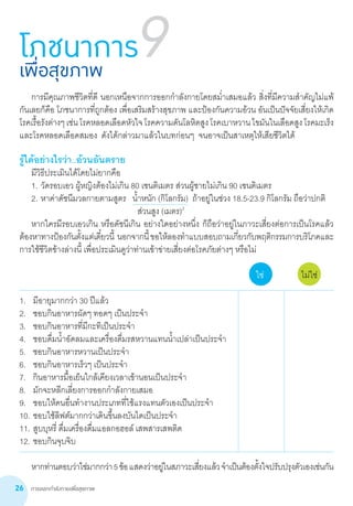การออกกำ�ลังกายเพื่อสุขภาพ26
รู้ได้อย่างไรว่า..อ้วนอันตราย
	 มีวิธีประเมินได้โดยไม่ยากคือ
	 1.	วัดรอบเอว ผู้หญิงต้องไม่เกิน 80 เซนติเมตร ส่วนผู้ชายไม่เกิน 90 เซนติเมตร
	 2.	หาค่าดัชนีมวลกายตามสูตร   น�้ำหนัก (กิโลกรัม)  ถ้าอยู่ในช่วง 18.5-23.9 กิโลกรัม ถือว่าปกติ
	 	 	 	                            ส่วนสูง (เมตร)2
	 หากใครมีรอบเอวเกิน หรือดัชนีเกิน อย่างใดอย่างหนึ่ง ก็ถือว่าอยู่ในภาวะเสี่ยงต่อการเป็นโรคแล้ว
ต้องหาทางป้องกันตั้งแต่เดี๋ยวนี้  นอกจากนี้ขอให้ลองท�ำแบบสอบถามเกี่ยวกับพฤติกรรมการบริโภคและ
การใช้ชีวิตข้างล่างนี้ เพื่อประเมินดูว่าท่านเข้าข่ายเสี่ยงต่อโรคภัยต่างๆ หรือไม่
	
			 ใช่	 ไม่ใช่
1.	 มีอายุมากกว่า 30 ปีแล้ว		
2.	 ชอบกินอาหารผัดๆ ทอดๆ เป็นประจ�ำ	 	
3.	 ชอบกินอาหารที่มีกะทิเป็นประจ�ำ	 	
4.	 ชอบดื่มน�้ำอัดลมและเครื่องดื่มรสหวานแทนน�้ำเปล่าเป็นประจ�ำ	 	
5.	 ชอบกินอาหารหวานเป็นประจ�ำ	 	
6.	 ชอบกินอาหารเร็วๆ เป็นประจ�ำ	 	
7.	 กินอาหารมื้อเย็นใกล้เคียงเวลาเข้านอนเป็นประจ�ำ	 	
8.	 มักจะหลีกเลี่ยงการออกก�ำลังกายเสมอ	 	
9.	 ชอบให้คนอื่นท�ำงานประเภทที่ใช้แรงแทนตัวเองเป็นประจ�ำ	 	
10.	ชอบใช้ลิฟต์มากกว่าเดินขึ้นลงบันไดเป็นประจ�ำ	 	
11.	สูบบุหรี่ ดื่มเครื่องดื่มแอลกอฮอล์ เสพสารเสพติด	 	
12.	ชอบกินจุบจิบ	 	
	 หากท่านตอบว่าใช่มากกว่า5ข้อแสดงว่าอยู่ในสภาวะเสี่ยงแล้วจ�ำเป็นต้องตั้งใจปรับปรุงตัวเองเช่นกัน
โภชนาการเพื่อสุขภาพ
9
	 การมีคุณภาพชีวิตที่ดี นอกเหนือจากการออกก�ำลังกายโดยสม�่ำเสมอแล้ว สิ่งที่มีความส�ำคัญไม่แพ้
กันเลยก็คือ โภชนาการที่ถูกต้อง เพื่อเสริมสร้างสุขภาพ และป้องกันความอ้วน อันเป็นปัจจัยเสี่ยงให้เกิด
โรคเรื้อรังต่างๆเช่นโรคหลอดเลือดหัวใจโรคความดันโลหิตสูงโรคเบาหวานไขมันในเลือดสูงโรคมะเร็ง
และโรคหลอดเลือดสมอง  ดังได้กล่าวมาแล้วในบทก่อนๆ  จนอาจเป็นสาเหตุให้เสียชีวิตได้
 