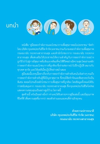 บทนำ�
	 หนังสือ “คู่มือออกก�ำลังกายและโภชนาการเพื่อสุขภาพฉบับประชาชน” จัดท�ำ
โดยบริษัทกรุงเทพประกันชีวิตจ�ำกัด(มหาชน)ร่วมกับกองออกก�ำลังกายเพื่อสุขภาพ
กรมอนามัย กระทรวงสาธารณสุข และส�ำนักโภชนาการ กรมอนามัย กระทรวง
สาธารณสุข เพื่อส่งเสริมให้ประชาชนให้ความส�ำคัญกับการออกก�ำลังกายอย่าง
ถูกวิธีน�ำไปสู่การมีสุขภาพที่แข็งแรงพร้อมที่จะใช้ชีวิตอย่างมีความสุขโดยผ่านหลัก
การออกก�ำลังกายและโภชนาการที่ถูกต้องซึ่งง่ายต่อการน�ำไปฝึกปฏิบัติเหมาะกับ
ทุกเพศ ทุกวัย และให้ผลดีเมื่อปฏิบัติอย่างสม�่ำเสมอ
	 คู่มือเล่มนี้บรรจุเนื้อหาเกี่ยวกับการออกก�ำลังกายส�ำหรับคนในวัยต่างๆรวมถึง
การออกก�ำลังกายส�ำหรับผู้ที่มีปัญหาสุขภาพ ซึ่งจะมีข้อจ�ำกัดและข้อควรระวังเป็น
พิเศษ ตลอดไปจนถึงหลักโภชนาการเพื่อสุขภาพที่ถูกต้อง โดยข้อมูลทั้งหมดได้รับ
การสนับสนุนจาก กรมอนามัย กระทรวงสาธารณสุข ซึ่งกรุงเทพประกันชีวิตใคร่ขอ
แสดงความขอบคุณเป็นอย่างสูงไว้ ณ โอกาสนี้
	 สุดท้ายนี้ หวังเป็นอย่างยิ่งว่า ท่านจะได้รับสาระจากคู่มือเล่มนี้ และมีคุณภาพ
ชีวิตที่ดี เพื่อความสุขที่มากกว่า ของตัวท่านเองและคนที่ท่านรักทุกคน
ด้วยความปรารถนาดี
					 บริษัท กรุงเทพประกันชีวิต จ�ำกัด (มหาชน)
กรมอนามัย กระทรวงสาธารณสุข
 