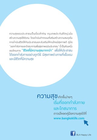 BLA Happy Life
ความสุขเกิดขึ้นง่ายๆ
เริ่มที่ออกกำ�ลังกาย
และโภชนาการ
ดาวน์โหลดคู่มือความสุขได้ที่
www.bangkoklife.com
ความสุขของประชาชนเป็นเรื่องส�ำคัญ กรุงเทพประกันชีวิตมุ่งมั่น
สร้างความสุขให้สังคม โดยด�ำเนินกิจกรรมที่เสริมสร้างความสมดุลใน
การด�ำเนินชีวิตให้กับประชาชนและส่งเสริมให้คนไทยมีสุขภาพดี คู่มือ
“ออกก�ำลังกายและโภชนาการเพื่อสุขภาพฉบับประชาชน”นี้เป็นส่วนหนึ่ง
ของโครงการ “ชีวิตที่มีความสุขมากกว่า” เพื่อให้ประชาชน
ได้ออกก�ำลังกายอย่างถูกวิธี มีสุขภาพร่างกายที่แข็งแรง
และมีชีวิตที่มีความสุข
 