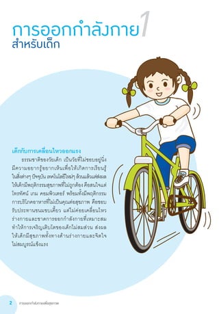 การออกกำ�ลังกายเพื่อสุขภาพ2
1
เด็กกับการเคลื่อนไหวออกแรง
	 ธรรมชาติของวัยเด็ก เป็นวัยที่ไม่ชอบอยู่นิ่ง        
มีความอยากรู้อยากเห็นเพื่อให้เกิดการเรียนรู้           
ในสิ่งต่างๆปัจจุบันเทคโนโลยีใหม่ๆล้วนแล้วแต่ส่งผล
ให้เด็กมีพฤติกรรมสุขภาพที่ไม่ถูกต้องคือสนใจแต่
โทรทัศน์ เกม คอมพิวเตอร์ พร้อมทั้งมีพฤติกรรม
การบริโภคอาหารที่ไม่เป็นคุณต่อสุขภาพ คือชอบ
รับประทานขนมขบเคี้ยว แต่ไม่ค่อยเคลื่อนไหว
ร่างกายและขาดการออกก�ำลังกายที่เหมาะสม
ท�ำให้การเจริญเติบโตของเด็กไม่สมส่วน ส่งผล     
ให้เด็กมีสุขภาพทั้งทางด้านร่างกายและจิตใจ              
ไม่สมบูรณ์แข็งแรง
การออกกำ�ลังกายสำ�หรับเด็ก
 