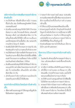 การออกกำ�ลังกายเพื่อสุขภาพ 3
•	 การออกก�ำลังกายอย่างสม�่ำเสมอ จะส่งเสริม
ความแข็งแรงของกล้ามเนื้อพัฒนาระบบประสาท
สั่งการเคลื่อนไหวที่เกี่ยวกับการท�ำงานของ
กล้ามเนื้อ
•	 ท�ำให้ระบบหัวใจและหลอดเลือดแข็งแรงขึ้น
•	 ช่วยควบคุมน�้ำหนักตัว ปัจจุบันเด็กไทยมักมี
ปัญหาน�้ำหนักตัวเกินจากการบริโภคอาหารที่มี
แป้งและไขมันมาก ร่วมกับการใช้เวลาอยู่กับ
เทคโนโลยีต่างๆนานเกินควรการออกก�ำลังกาย
เป็นวิธีที่ดีที่สุด ที่จะแก้ไขปัญหานี้
•	 ช่วยส่งเสริมสุขภาพกายใจให้แข็งแรง มีความ
มั่นใจ และกล้าแสดงออก
ข้อควรระวังในการออกก�ำลังกายส�ำหรับ
เด็ก
1.	 ในแต่ละวันเด็กควรเริ่มกิจกรรมออกก�ำลังเบาๆ
ก่อน แล้วค่อยเพิ่มความหนักขึ้นจนถึงระดับ
ปานกลาง
2.	 หากมีอาการตัวร้อนเป็นไข้ห้ามออกก�ำลังกาย
3. 	เด็กที่มีอาการถ่ายเหลว อาเจียนมากๆ หรือ
อ่อนเพลีย ควรงดกิจกรรมการเล่น และไม่ให้
ออกแรงเคลื่อนไหวร่างกายมากเกินไป
4.	 ควรให้ค�ำแนะน�ำและดูแลเด็กอย่างใกล้ชิดเพื่อ
ไม่ให้เกิดการบาดเจ็บจากการออกก�ำลังกาย
5.	 ควรออกก�ำลังกายในสภาวะอากาศที่เหมาะสม
หลีกเลี่ยงอากาศร้อนจัดมีแสงแดดมากๆ  หรือ
ถ้ามีการออกก�ำลังกาย ก็ควรจัดหาน�้ำดื่มให้
เพียงพอส�ำหรับความต้องการของเด็ก
หลักการง่ายๆในการส่งเสริมการออกก�ำลังกาย
ส�ำหรับเด็ก
•	 ควรให้เด็กลด หรือหลีกเลี่ยงการนั่ง การนอน           
ที่ไม่จ�ำเป็น เช่น นั่งหรือนอนดูโทรทัศน์ นั่งเล่น
เกมคอมพิวเตอร์
•	 ส่งเสริมและสนับสนุนให้เด็กได้ท�ำกิจกรรม
นันทนาการ เช่น กิจกรรมเข้าจังหวะ เล่นดนตรี
ร้องเพลง เต้นร�ำ อย่างน้อยสัปดาห์ละ 2-3 วัน
พร้อมทั้งส่งเสริมให้ได้มีการฝึกความแข็งแรง
และยืดหยุ่นของกล้ามเนื้อด้วย เช่น นอนยกตัว
กายบริหาร โหนบาร์  เป็นต้น
•	 ส่งเสริมให้เด็กได้ท�ำกิจกรรมทางกายทุกวัน เช่น
ช่วยพ่อแม่ท�ำงานบ้านงานสวนถีบจักรยานฯลฯ
•	 ควรให้เด็กออกก�ำลังกายหรือท�ำกิจกรรมทางกาย
ในระดับปานกลางขึ้นไปคือหายใจเร็วขึ้นเหงื่อซึม
ควรท�ำกิจกรรมทางกายหรือออกก�ำลังกายให้ได้
รวมกันแล้วอย่างน้อยวันละ 1 ชั่วโมง
•	 ส่งเสริมและสนับสนุนให้เด็กโตได้ออกก�ำลังกาย
แบบแอโรบิกอย่างน้อยวันละประมาณ20นาที
เช่น วิ่ง กระโดดเชือก เต้นแอโรบิก อย่างน้อย
สัปดาห์ละ 3-5 วัน
•	 เด็กต้องออกก�ำลังกายด้วยความระมัดระวัง
ปลอดภัยและควรดื่มน�้ำให้เพียงพอ
ออกก�ำลังกายให้ประโยชน์อย่างไรส�ำหรับ
เด็ก
•	 เพิ่มการสร้างมวลกระดูกท�ำให้กระดูกเจริญเติบโต
ซึ่งมีผลต่อความสูงของเด็ก
 