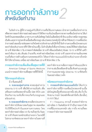 การออกกำ�ลังกายเพื่อสุขภาพ4
2
	 ในวัยท�ำงาน ผู้ที่ท�ำงานอยู่แต่กับโต๊ะท�ำงานหรือใช้แรงงานสมอง มักขาดการเคลื่อนไหวร่างกาย       
หรือขาดการออกก�ำลังกายอย่างสม�่ำเสมอ ท�ำให้เกิดภาวะเจ็บป่วยเนื่องจากขาดการเคลื่อนไหวร่างกาย ได้แก่
โรคหัวใจและหลอดเลือด เบาหวาน ความดันโลหิตสูง ไขมันในเลือดผิดปกติ อ้วน มะเร็งบางชนิด กระดูกพรุน
เป็นต้นและอาการปวดกล้ามเนื้อเอ็นหรือกระดูกเช่นปวดคอปวดหลังมีการศึกษาวิจัยพบว่าการเคลื่อนไหว
ร่างกายสม�่ำเสมอนั้นจะช่วยลดการเกิดโรคต่างๆดังกล่าวมาแล้วได้ทั้งนี้วัยท�ำงานควรเคลื่อนไหวออกแรง/
ออกก�ำลังระดับปานกลางที่ท�ำให้หายใจแรงขึ้น (ไม่จ�ำเป็นต้องถึงขั้นหายใจหอบ) สะสมให้ได้อย่างน้อยวันละ
30 นาที สัปดาห์ละ 5 วัน อาจออกก�ำลังต่อเนื่อง 30 นาที หรือแบ่งเป็นช่วงๆ ช่วงละ 10-15 นาทีก็ได้ แต่ถ้า
ออกก�ำลังเบาๆ เช่น เดินเล่น ร�ำมวยจีน ควรท�ำอย่างน้อยวันละ 45-60 นาที และหากร่างกายแข็งแรงพอ                
รวมทั้งต้องการสร้างเสริมความทรหดของหัวใจ ให้ออกก�ำลังกายแบบแอโรบิกระดับปานกลางถึงหนัก
ที่ท�ำให้หายใจหอบ เหนื่อย อย่างน้อยวันละ 20 นาที สัปดาห์ละ 3 วัน
การออกกำ�ลังกายสำ�หรับวัยทำ�งาน
การออกก�ำลังกายเพิ่มเติมเพื่อสุขภาพที่ดี
	 American College of Sports Medicine
แนะน�ำการออกก�ำลังกายเพื่อสุขภาพที่ดีไว้ดังนี้
วิธีการออกก�ำลังกาย
	 มี 3 ขั้นตอนดังนี้
	 ก. ระยะอบอุ่นร่างกาย ควรอบอุ่นร่างกาย
ประมาณ 5-10 นาที เพื่อให้ร่างกายปรับตัว เพื่อ
เตรียมความพร้อมของกล้ามเนื้อ ปอด หัวใจ และ
ป้องกันการบาดเจ็บที่อาจจะเกิดกับกระดูกและ
อวัยวะต่างๆ
	 ข. ระยะออกก�ำลังกาย ควรเลือกประเภทการ
ออกก�ำลังกายให้เหมาะสมกับสุขภาพ สอดคล้อง
กับวิถีชีวิตประจ�ำวันและตามความชอบ โดย         
ออกก�ำลังกายอย่างน้อย 3-5 วัน จนถึงทุกวัน วันละ
30 นาที ด้วยความหนักระดับปานกลาง ในกรณีที่        
ไม่สามารถจัดสรรเวลาออกก�ำลังกายในสถานที่
ออกก�ำลังกายอาจเลือกการออกก�ำลังแบบบริหาร
ร่างกายเช่นยืดเหยียดกล้ามเนื้อด้วยท่าแบบอบอุ่น
ร่างกายและคลายอุ่น ประมาณ 15 นาทีต่อครั้ง        
วันละอย่างน้อย 3 ครั้ง
ชนิดของการออกก�ำลังกาย
1.	 การออกก�ำลังกายแบบแอโรบิก ได้แก่การ
ออกก�ำลังกายที่มีการเคลื่อนไหวของกล้ามเนื้อ       
มัดใหญ่ต่อเนื่องชั่วระยะเวลาหนึ่ง เช่น เดิน วิ่ง ถีบ
จักรยาน ว่ายน�้ำ โดยหลักที่ควรค�ำนึงถึง เรียกสั้นๆ
ว่า FITT ได้แก่
	 F = Frequency ความถี่ ควรออกก�ำลังกาย
อย่างน้อย 5 วันต่อสัปดาห์ ถ้าเป็นการออกก�ำลัง
กายที่มีแรงกระแทกหนัก เช่น การวิ่ง ความถี่ของ
การออกก�ำลังกายอาจลดลงได้
 