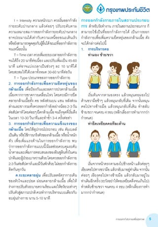 การออกกำ�ลังกายเพื่อสุขภาพ 5
การออกก�ำลังกายภายในสถานประกอบ
การ ส�ำหรับวัยท�ำงาน ภายในสถานประกอบการ ก็
สามารถใช้เป็นที่ออกก�ำลังกายได้ เป็นการออก
ก�ำลังกายเพื่อเพิ่มความยืดหยุ่นของกล้ามเนื้อ ดัง
จะได้กล่าวต่อไปนี้
1.	 การบริหารคอ
	 ท่ามอง ซ้าย/ขวา
	
	 เริ่มต้นจากตามองตรง แล้วหมุนคอมองไป
ด้านขวามือช้าๆ แล้วหมุนกลับที่เดิม จากนั้นหมุน
คอไปทางซ้ายมือ แล้วหมุนกลับที่เดิม ท�ำสลับ
ซ้าย/ขวาจนครบ4รอบ(หลีกเลี่ยงการท�ำมากกว่า
ก�ำหนด)
	 ท่ายืดเหยียดคอทีละด้าน
	
	 เริ่มจากหน้าตรงตามองไปข้างหน้าแล้วค่อยๆ
เอียงคอไปทางขวามือ แล้วกลับมาอยู่ท่าเดิม จากนั้น
ค่อยๆ เอียงคอไปทางซ้ายมือ แล้วกลับมาอยู่ใน       
ท่าเดิมอีกครั้ง(ระวังอย่าให้คอเหยียดตึงจนเกินไป)
ท�ำสลับซ้าย/ขวา จนครบ 4 รอบ (หลีกเลี่ยงการท�ำ
มากกว่าก�ำหนด)
	 I = Intensity ความหนัก/เบา ควรเริ่มออกก�ำลัง
กายระดับปานกลาง แล้วค่อยๆ ปรับระดับตาม
ความเหมาะสมการออกก�ำลังกายระดับปานกลาง         
อาจประมาณได้เท่ากับความเหนื่อยขณะเดินเร็ว
หรือยังสามารถพูดคุยกับผู้อื่นได้ขณะที่ออกก�ำลังกาย
จนเหนื่อยนั้น
	 T=Timeเวลาควรเพิ่มระยะเวลาออกก�ำลังกาย
จนได้ถึง 20 นาทีต่อเนื่อง และปรับเพิ่มเป็น 45-60
นาที แต่อาจแบ่งเวลาเป็นช่วงๆ ละ 10 นาทีได้       
โดยสะสมให้ได้เวลาทั้งหมด 30-60 นาทีต่อวัน
	 T = Type ประเภทของการออกก�ำลังกาย
2.	 การออกก�ำลังกายเพื่อความยืดหยุ่นของ
กล้ามเนื้อ เพื่อป้องกันและลดการปวดกล้ามเนื้อ
เนื่องจากการขาดการเคลื่อนไหว โดยควรมีการยืด
คลายกล้ามเนื้อทั้ง คอ หลังส่วนบน แขน หลังส่วน
ล่างและขารวมทั้งควรออกก�ำลังอย่างน้อย2-3วัน       
ต่อสัปดาห์โดยค่อยๆยืดกล้ามเนื้อจนถึงจุดที่เริ่มตึง
ในเวลา 10-30 วินาทีและท�ำซ�้ำ 3-4 ครั้งต่อท่า
3.	 การออกก�ำลังกายเพื่อความแข็งแรงของ
กล้ามเนื้อ โดยใช้อุปกรณ์ประกอบ เช่น ดัมเบลล์
เป็นต้น หรือใช้การเกร็งตัวของกล้ามเนื้อ หรือน�้ำหนัก
ตัว เพื่อเพิ่มแรงต้านในการออกก�ำลังกาย พบ
ว่าการออกก�ำลังกายแบบนี้มีผลช่วยควบคุมระดับ
น�้ำตาลและเพิ่มการตอบสนองของอินซูลินทั้งในคน
ปกติและผู้ป่วยเบาหวานด้วยโดยควรออกก�ำลังกาย  
2-3วันต่อสัปดาห์และมีวันพักด้วยไม่ออกก�ำลังกาย
ติดกันทุกวัน
	 ค.ระยะคลายอุ่น เพื่อปรับลดอัตราการเต้น
ของหัวใจและปอด ผ่อนคลายกล้ามเนื้อ เพื่อให้
ร่างกายปรับตัวระบายความร้อนและให้อวัยวะต่างๆ
ปรับตัวสู่สภาวะปกติควรท�ำการบริหารแบบเดียวกับ
อบอุ่นร่างกาย นาน 5-10 นาที
 