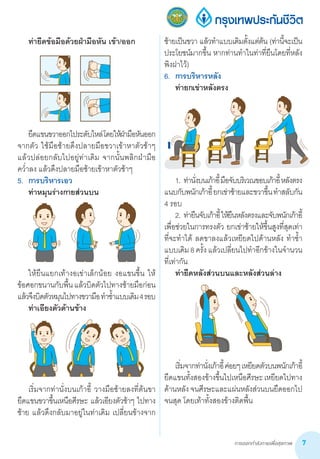การออกกำ�ลังกายเพื่อสุขภาพ 7
	 ท่ายืดข้อมือด้วยฝ่ามือหัน เข้า/ออก
	
	
	 ยืดแขนขวาออกไประดับไหล่โดยให้ฝ่ามือหันออก
จากตัว ใช้มือซ้ายดึงปลายมือขวาเข้าหาตัวช้าๆ
แล้วปล่อยกลับไปอยู่ท่าเดิม จากนั้นพลิกฝ่ามือ     
คว�่ำลง แล้วดึงปลายมือซ้ายเข้าหาตัวช้าๆ
5.	 การบริหารเอว
	 ท่าหมุนร่างกายส่วนบน
	
	 ให้ยืนแยกเท้างอเข่าเล็กน้อย งอแขนขึ้น ให้
ข้อศอกขนานกับพื้นแล้วบิดตัวไปทางซ้ายมือก่อน
แล้วจึงบิดตัวหมุนไปทางขวามือท�ำซ�้ำแบบเดิม4รอบ
	 ท่าเอียงตัวด้านข้าง
	 เริ่มจากท่านั่งบนเก้าอี้ วางมือซ้ายลงที่ต้นขา  
ยืดแขนขวาขึ้นเหนือศีรษะ แล้วเอียงตัวช้าๆ ไปทาง
ซ้าย แล้วดึงกลับมาอยู่ในท่าเดิม เปลี่ยนข้างจาก
ซ้ายเป็นขวา แล้วท�ำแบบเดิมตั้งแต่ต้น (ท่านี้จะเป็น
ประโยชน์มากขึ้น หากท่านท�ำในท่าที่ยืนโดยที่หลัง
พิงฝาไว้)  
6.	 การบริหารหลัง
	 ท่ายกเข่าหลังตรง
	 1.	ท่านั่งบนเก้าอี้มือจับบริเวณขอบเก้าอี้หลังตรง
แนบกับพนักเก้าอี้ยกเข่าซ้ายและขวาขึ้นท�ำสลับกัน
4 รอบ
	 2.	ท่ายืนจับเก้าอี้ให้ยืนหลังตรงและจับพนักเก้าอี้
เพื่อช่วยในการทรงตัว ยกเข่าซ้ายให้ขึ้นสูงที่สุดเท่า
ที่จะท�ำได้ ลดขาลงแล้วเหยียดไปด้านหลัง ท�ำซ�้ำ
แบบเดิม8ครั้งแล้วเปลี่ยนไปท�ำอีกข้างในจ�ำนวน
ที่เท่ากัน
	 ท่ายืดหลังส่วนบนและหลังส่วนล่าง
	
	 เริ่มจากท่านั่งเก้าอี้ค่อยๆเหยียดตัวบนพนักเก้าอี้
ยืดแขนทั้งสองข้างขึ้นไปเหนือศีรษะเหยียดไปทาง
ด้านหลัง จนศีรษะและแผ่นหลังส่วนบนยืดออกไป
จนสุด โดยเท้าทั้งสองข้างติดพื้น
 