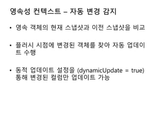 영속성 컨텍스트 – 자동 변경 감지
• 영속 객체의 현재 스냅샷과 이전 스냅샷을 비교
• 플러시 시점에 변경된 객체를 찾아 자동 업데이
트 수행
• 동적 업데이트 설정을 (dynamicUpdate = true)
통해 변경된 컬럼만 업데이트 가능
 