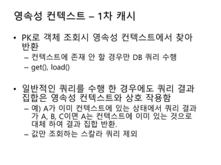 영속성 컨텍스트 – 1차 캐시
• PK로 객체 조회시 영속성 컨텍스트에서 찾아
반환
– 컨텍스트에 존재 안 할 경우만 DB 쿼리 수행
– get(), load()
• 일반적인 쿼리를 수행 한 경우에도 쿼리 결과
집합은 영속성 컨텍스트와 상호 작용함
– 예) A가 이미 컨텍스트에 있는 상태에서 쿼리 결과
가 A, B, C이면 A는 컨텍스트에 이미 있는 것으로
대체 하여 결과 집합 반환.
– 값만 조회하는 스칼라 쿼리 제외
 